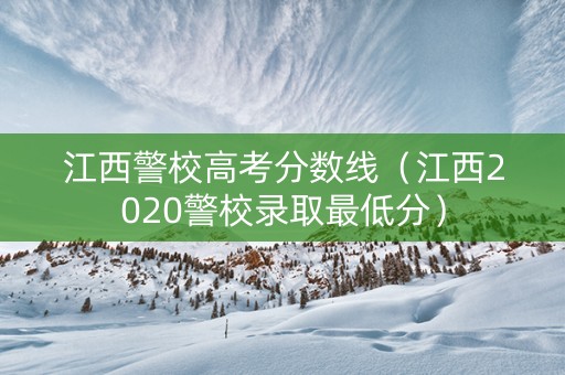 江西警校高考分数线（江西2020警校录取最低分）