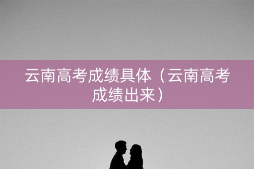 云南高考成绩具体（云南高考成绩出来）