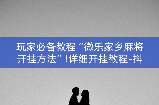 玩家必备教程“微乐家乡麻将开挂方法”!详细开挂教程-抖音
