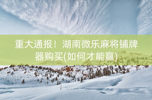 重大通报！湖南微乐麻将铺牌器购买(如何才能赢)