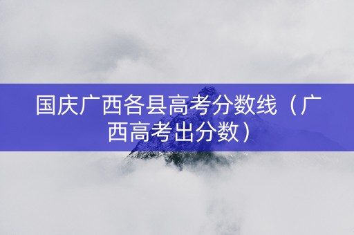 国庆广西各县高考分数线（广西高考出分数）