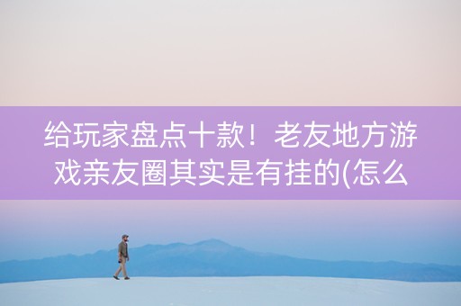 给玩家盘点十款！老友地方游戏亲友圈其实是有挂的(怎么抓到好牌)