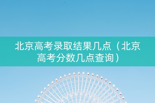 北京高考录取结果几点（北京高考分数几点查询）