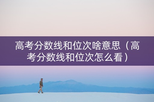 高考分数线和位次啥意思（高考分数线和位次怎么看）