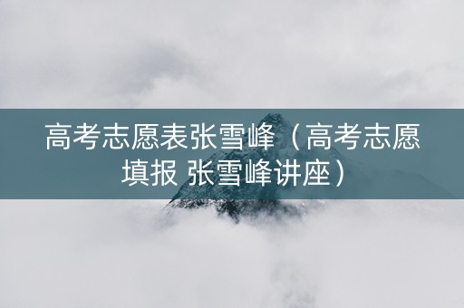 高考志愿表张雪峰（高考志愿填报 张雪峰讲座）