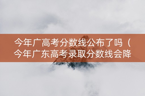 今年广高考分数线公布了吗（今年广东高考录取分数线会降低吗）