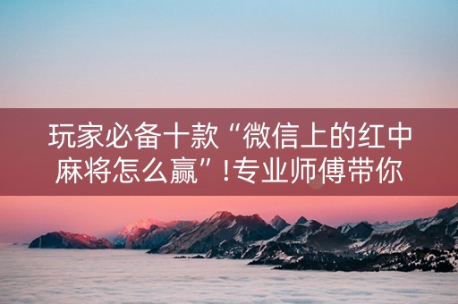玩家必备十款“微信上的红中麻将怎么赢”!专业师傅带你一起了解（详细教程）-抖音