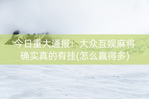 今日重大通报！大众互娱麻将确实真的有挂(怎么赢得多)