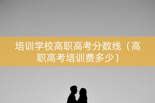 培训学校高职高考分数线（高职高考培训费多少）