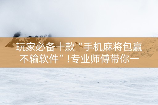 玩家必备十款“手机麻将包赢不输软件”!专业师傅带你一起了解（详细教程）-抖音