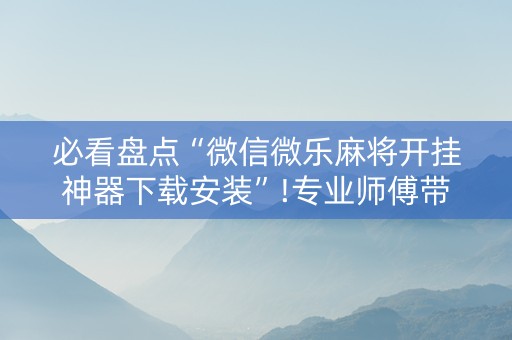 必看盘点“微信微乐麻将开挂神器下载安装”!专业师傅带你一起了解（详细教程）-抖音