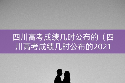 四川高考成绩几时公布的（四川高考成绩几时公布的2021）