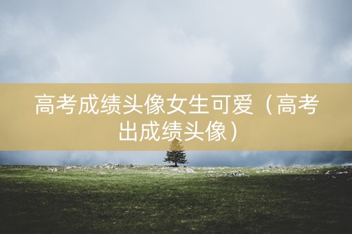 高考成绩头像女生可爱（高考出成绩头像）
