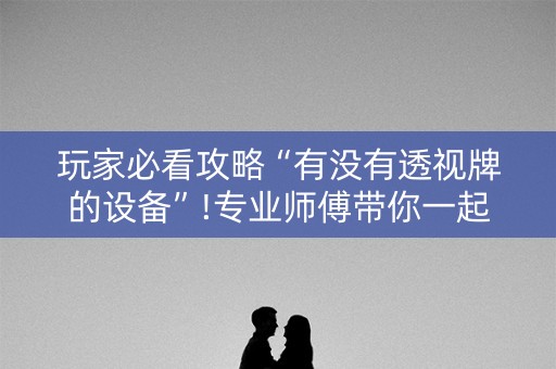 玩家必看攻略“有没有透视牌的设备”!专业师傅带你一起了解（详细教程）-抖音