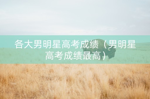 各大男明星高考成绩（男明星高考成绩最高）