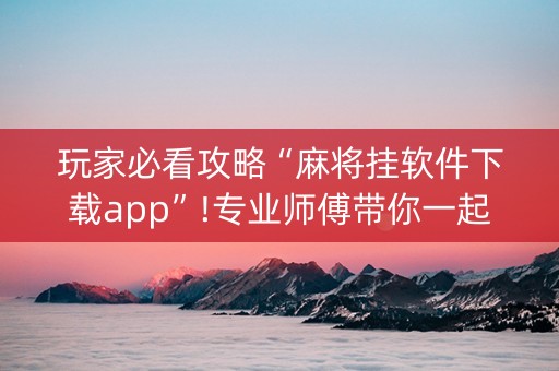 玩家必看攻略“麻将挂软件下载app”!专业师傅带你一起了解（详细教程）-抖音