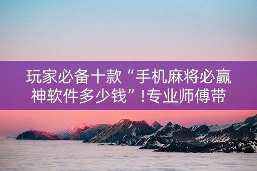 玩家必备十款“手机麻将必赢神软件多少钱”!专业师傅带你一起了解（详细教程）-抖音