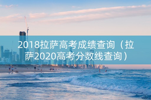 2018拉萨高考成绩查询（拉萨2020高考分数线查询）