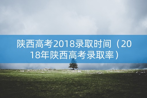 陕西高考2018录取时间（2018年陕西高考录取率）