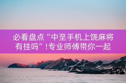 必看盘点“中至手机上饶麻将有挂吗”!专业师傅带你一起了解（详细教程）-抖音