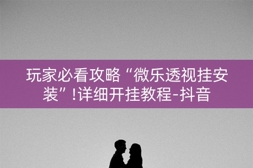 玩家必看攻略“微乐透视挂安装”!详细开挂教程-抖音