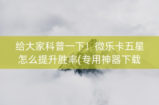 给大家科普一下！微乐卡五星怎么提升胜率(专用神器下载)