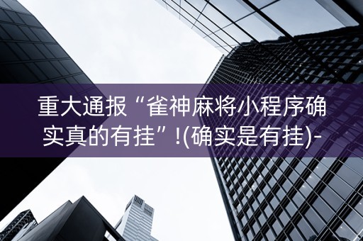 重大通报“雀神麻将小程序确实真的有挂”!(确实是有挂)-抖音