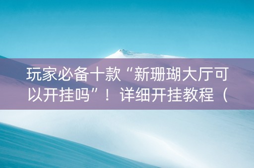 玩家必备十款“新珊瑚大厅可以开挂吗”！详细开挂教程（确实真的有挂)-抖音