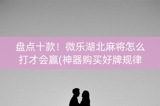 盘点十款！微乐湖北麻将怎么打才会赢(神器购买好牌规律)
