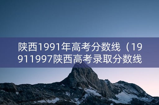 陕西1991年高考分数线（19911997陕西高考录取分数线）