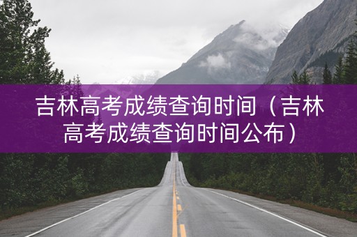 吉林高考成绩查询时间（吉林高考成绩查询时间公布）