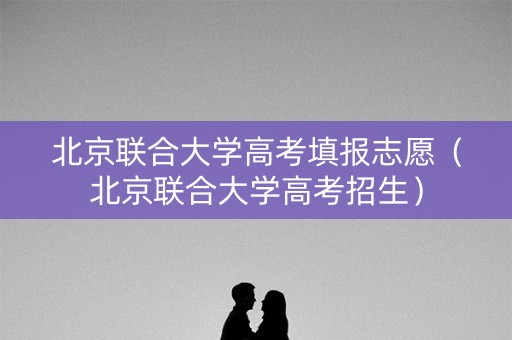 北京联合大学高考填报志愿（北京联合大学高考招生）