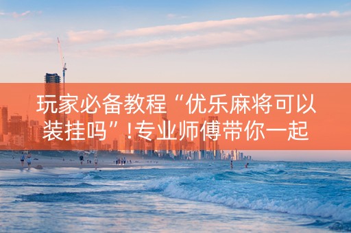 玩家必备教程“优乐麻将可以装挂吗”!专业师傅带你一起了解（详细教程）-抖音