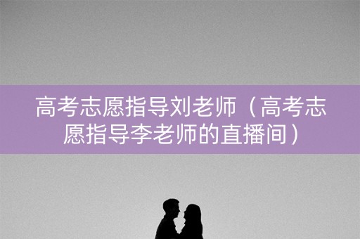 高考志愿指导刘老师（高考志愿指导李老师的直播间）