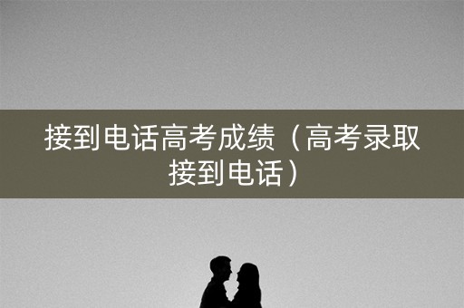 接到电话高考成绩（高考录取接到电话）