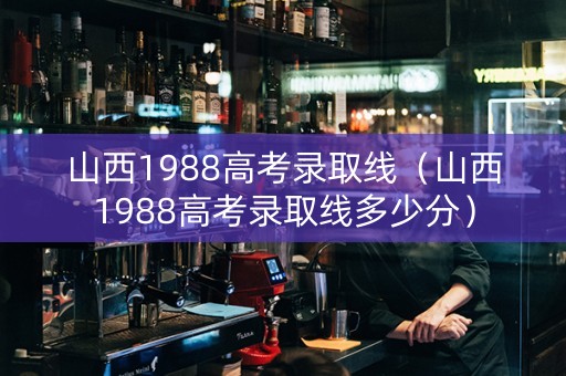 山西1988高考录取线（山西1988高考录取线多少分）