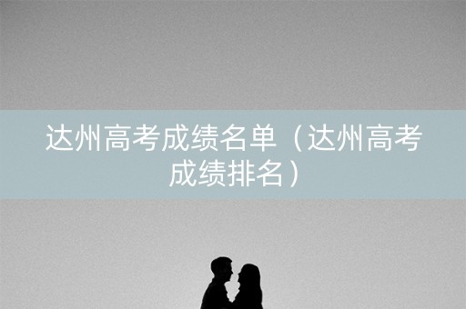 达州高考成绩名单（达州高考成绩排名）