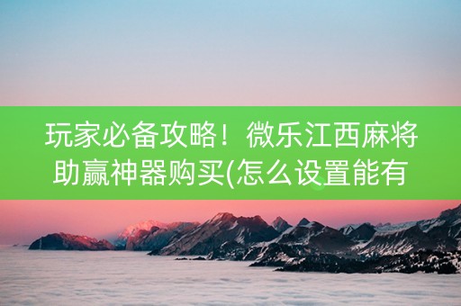 玩家必备攻略！微乐江西麻将助赢神器购买(怎么设置能有好牌)
