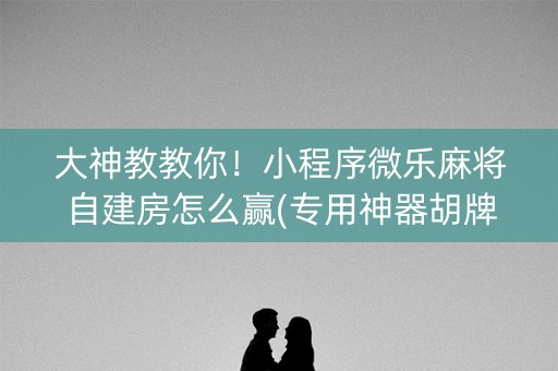 大神教教你！小程序微乐麻将自建房怎么赢(专用神器胡牌技巧)
