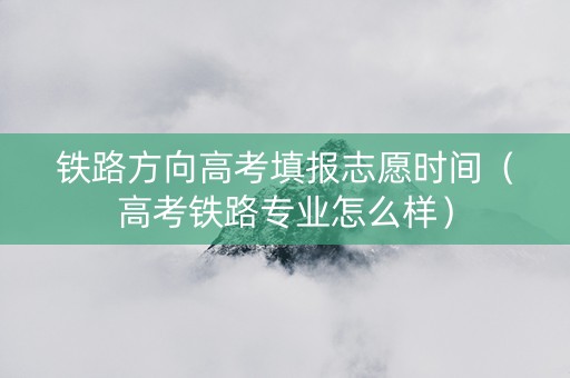 铁路方向高考填报志愿时间（高考铁路专业怎么样）