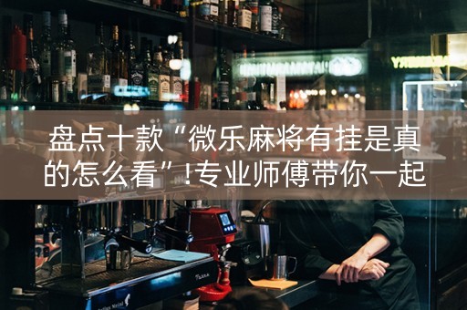 盘点十款“微乐麻将有挂是真的怎么看”!专业师傅带你一起了解（详细教程）-抖音