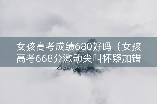 女孩高考成绩680好吗（女孩高考668分激动尖叫怀疑加错分了!）