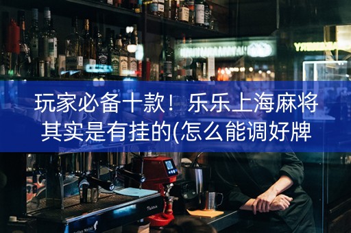 玩家必备十款！乐乐上海麻将其实是有挂的(怎么能调好牌)