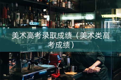 美术高考录取成绩（美术类高考成绩）