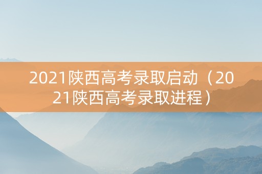 2021陕西高考录取启动（2021陕西高考录取进程）