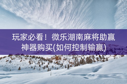玩家必看！微乐湖南麻将助赢神器购买(如何控制输赢)