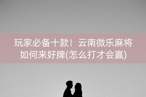 玩家必备十款！云南微乐麻将如何来好牌(怎么打才会赢)