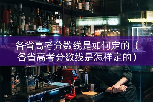 各省高考分数线是如何定的（各省高考分数线是怎样定的）
