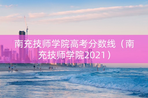 南充技师学院高考分数线（南充技师学院2021）