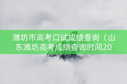 潍坊市高考口试成绩查询（山东潍坊高考成绩查询时间2021）